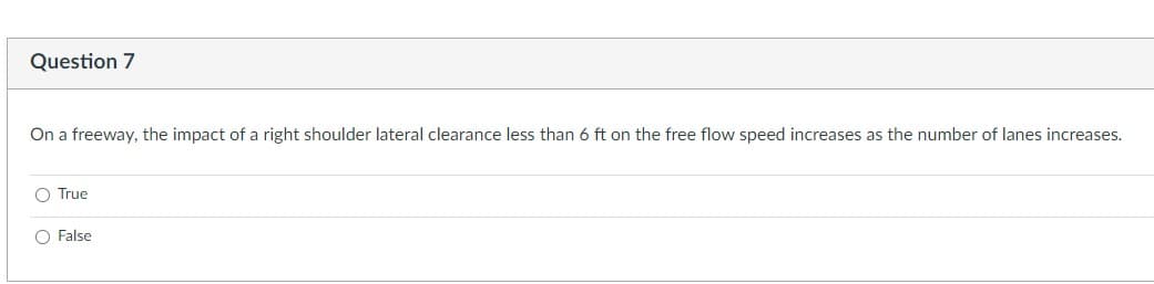 Question 7
On a freeway, the impact of a right shoulder lateral clearance less than 6 ft on the free flow speed increases as the number of lanes increases.
O True
O False