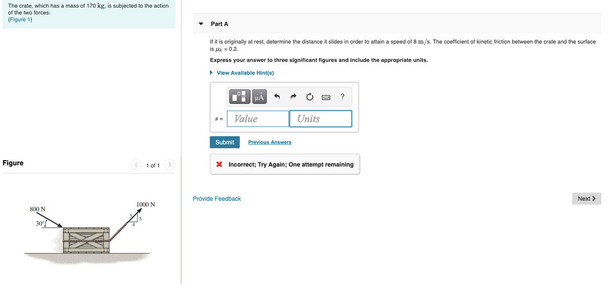### Problem Statement

The crate, which has a mass of 170 kg, is subjected to the action of two forces. 
(Figure 1)

---

#### Part A
If it is originally at rest, determine the distance it slides in order to attain a speed of \( 8 \, \text{m/s} \). The coefficient of kinetic friction between the crate and the surface is \( \mu_k = 0.2 \).

Express your answer to three significant figures and include the appropriate units.

\[ s = \]

\[ \text{Value} \quad \text{Units} \]

[Submit](#) [Previous Answers](#)

[X] Incorrect; Try Again; One attempt remaining

[Provide Feedback](#)

---

### Figure Explanation

#### Figure 1
The figure shows a crate being acted upon by two forces:
- A force of 800 N applied at an angle of \( 30^\circ \) to the horizontal, applied towards the right side of the crate.
- A force of 1000 N applied towards the right side of the crate horizontally.

The crate is in contact with a rough surface represented by a hatched region, indicating that kinetic friction is in play.

---

Use the information provided to solve for the distance the crate slides. Remember to consider the effects of both forces and the coefficient of kinetic friction in your calculations.
