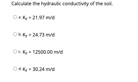 Calculate the hydraulic conductivity of the soil.
O a. Kr = 21.97 m/d
O b. Kr = 24.73 m/d
O. Kr = 12500.00 m/d
d. Kr = 30.24 m/d
