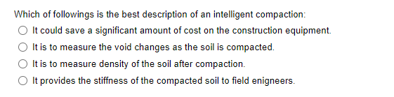 Which of followings is the best description of an intelligent compaction:
O It could save a significant amount of cost on the construction equipment.
It is to measure the void changes as the soil is compacted.
It is to measure density of the soil after compaction.
O t provides the stiffness of the compacted soil to field enigneers.
