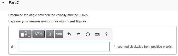 Part C
Determine the angle between the velocity and the a axis.
Express your answer using three significant figures.
ν ΑΣφ
?
vec
counted clockwise from positive z axis.
