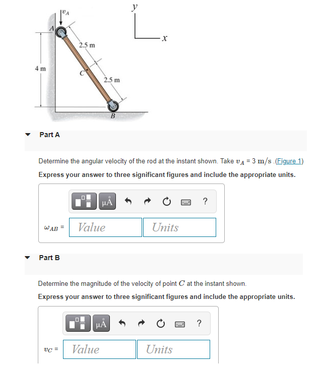 y
2.5 m
4 m
2.5 m
B
Part A
Determine the angular velocity of the rod at the instant shown. Take vA = 3 m/s .(Figure 1)
Express your answer to three significant figures and include the appropriate units.
?
WAB =
Value
Units
Part B
Determine the magnitude of the velocity of point C at the instant shown.
Express your answer to three significant figures and include the appropriate units.
HẢ
?
vC =
Value
Units
