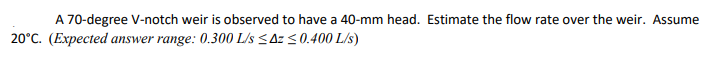 A 70-degree V-notch weir is observed to have a 40-mm head. Estimate the flow rate over the weir. Assume
20°C. (Expected answer range: 0.300 L/s <Az <0.400 L/s)
