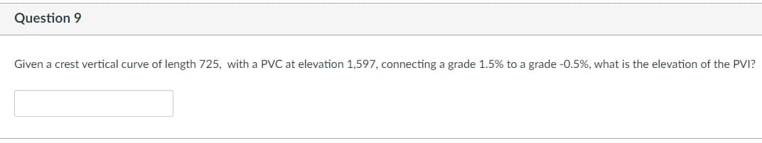 **Question 9**

*Given a crest vertical curve of length 725, with a PVC at elevation 1,597, connecting a grade 1.5% to a grade -0.5%, what is the elevation of the PVI?*

[Text box for answer input]

Note: In transportation engineering, a crest vertical curve is used to connect two road grades in a manner that provides a smooth transition. The Point of Vertical Curve (PVC) represents the beginning of the curve, and the Point of Vertical Intersection (PVI) is the point where the two tangent grades intersect.

To solve this problem, you would typically use the formula for calculating the elevation of the PVI on a vertical curve:
\[ \text{Elevation at PVI} = \text{Elevation at PVC} + \left(\frac{\text{Initial grade} + \text{Final grade}}{2}\right) \times \text{Length of curve} \]

Given data:
- Length of vertical curve (L) = 725
- Elevation of PVC = 1597
- Initial grade (g1) = 1.5%
- Final grade (g2) = -0.5%