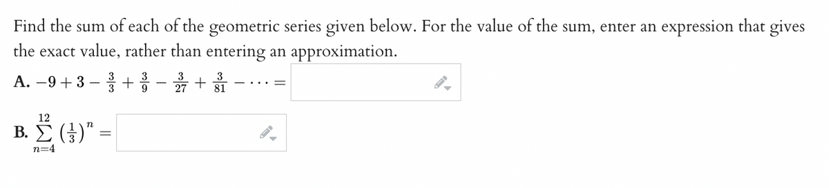 Find the sum of each of the geometric series given below. For the value of the sum, enter an expression that gives
the exact value, rather than entering an approximation.
A. −9+ 3 −3+3 – 27 +
3
9
81
12
Β. Σ. (3)" :
=
n=4