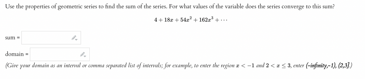 Use the properties of geometric series to find the sum of the series. For what values of the variable does the series converge to this sum?
4+18x + 54x² + 162x³+...
sum=
domain =
(Give your
domain as an interval or comma separated list of intervals; for example, to enter the region x < -1 and 2 < x ≤ 3, enter (-infinity,-1), (2,3].)