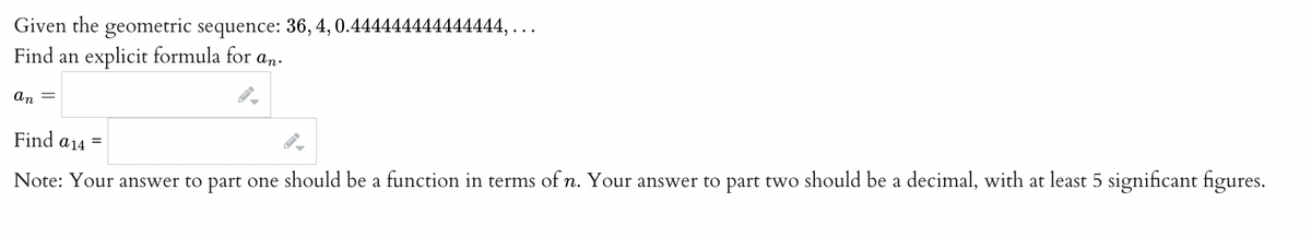 Given the geometric sequence: 36, 4, 0.444 44444444444,...
Find an explicit formula for an.
an =
Find a 14 =
Note: Your answer to part one should be a function in terms of n. Your answer to part two should be a decimal, with at least 5 significant figures.