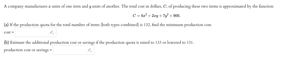 A company manufactures x units of one item and y units of another. The total cost in dollars, C, of producing these two items is approximated by the function
C = 6x² + 2xy + 7y² + 900.
(a) If the production quota for the total number of items (both types combined) is 132, find the minimum production cost.
Cost =
(b) Estimate the additional production cost or savings if the production quota is raised to 133 or lowered to 131.
production cost or savings =