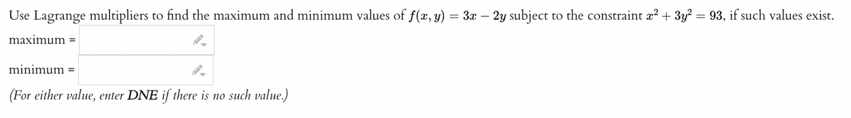 Use Lagrange multipliers to find the maximum and minimum values of f(x, y) = 3x – 2y subject to the constraint x² + 3y² = 93, if such values exist.
maximum =
minimum =
(For either value, enter DNE if there is no such value.)