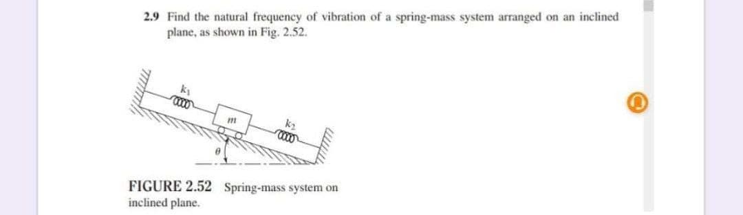 2.9 Find the natural frequency of vibration of a spring-mass system arranged on an inclined
plane, as shown in Fig. 2.52.
000
k2
FIGURE 2.52 Spring-mass system on
inclined plane.
