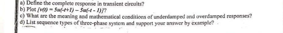 a) Define the complete response in transient circuits?
b) Plot (v(1) = Su(-t+1)- Su(-t - 1)]?
c) What are the meaning and mathematical conditions of underdamped and overdamped responses?
d) List sequence types of three-phase system and support your answer by example?
