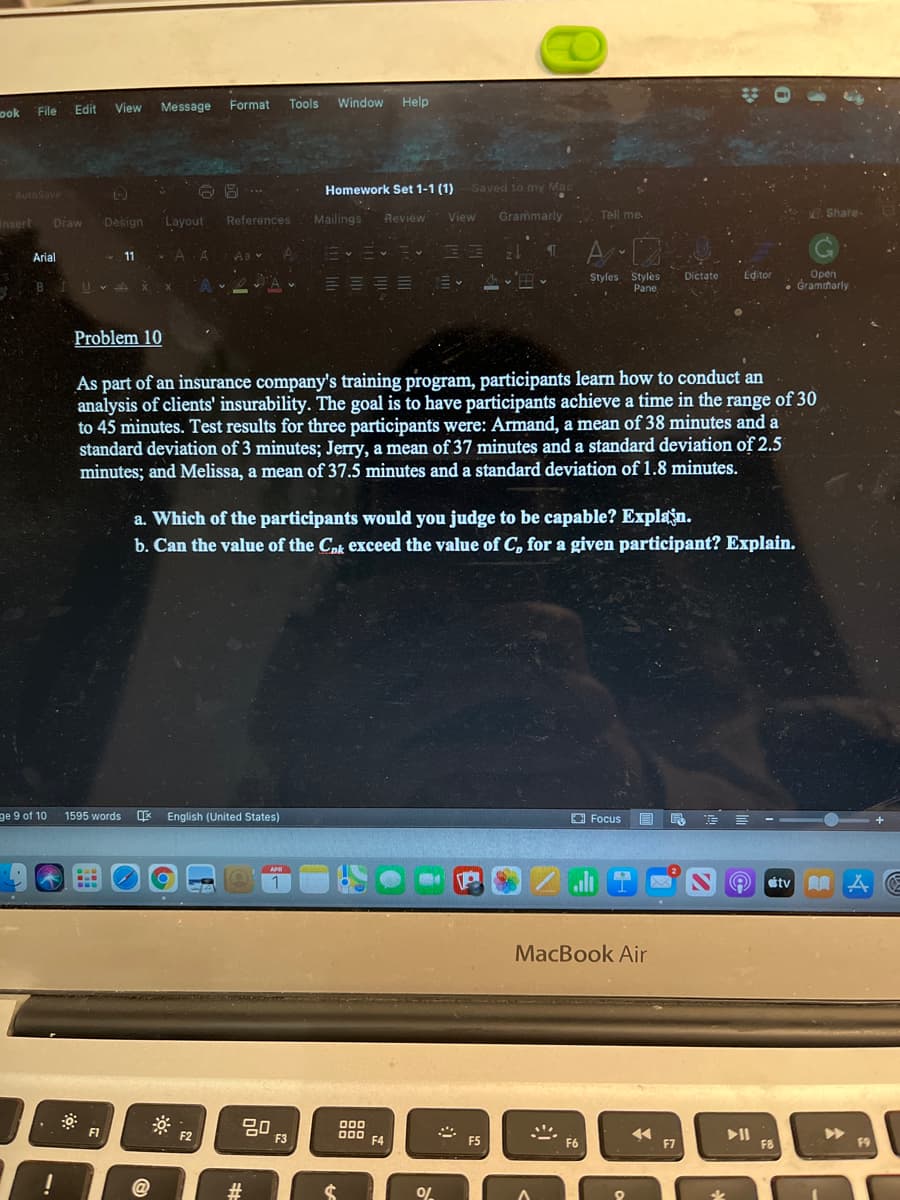 Edit
View
Message
Format
Tools
Window Help
Dok
File
Homework Set 1-1 (1)
Saved to my Mac
AutoSave
Mailings
Review
View
Grammarly
Tell me.
. Share-
Insert
Draw
Design
Layout
References
A 12
Arial
11 - A A
Open
Gramiharly
Editor
Styles Stylės
Pane
Dictate
BIUV x x
Problem 10
As part of an insurance company's training program, participants learn how to conduct an
analysis of clients' insurability. The goal is to have participants achieve a time in the range of 30
to 45 minutes. Test results for three participants were: Armand, a mean of 38 minutes and a
standard deviation of 3 minutes; Jerry, a mean of 37 minutes and a standard deviation of 2.5
minutes; and Melissa, a mean of 37.5 minutes and a standard deviation of 1.8 minutes.
a. Which of the participants would you judge to be capable? Explan.
b. Can the value of the Cok exceed the value of C, for a given participant? Explain.
ge 9 of 10
E English (United States)
E E E -
1595 words
O Focus
APR
1
étv A A
MacBook Air
000
F1
F2
000
F4
>>
F9
F3
F5
F6
F7
F8
@
