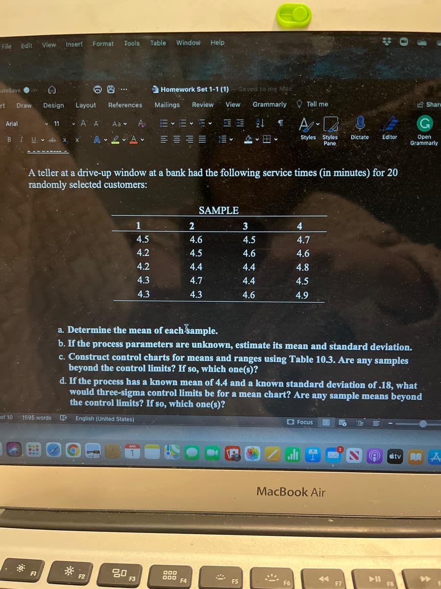 File
Edit
View
Insert
Format
Tools
Table Window Help
utoSave O
6日…
A Homework Set 1-1 (1)- Saved to my Mac
....
rt
Draw
Design
Layout
References
Mailings
Review
View
Grammarly. O Tell me
Share
v A A
Aa v A
G
Arial
v 11
BI U X x
A 2 Av
這 田
Styles Stylės
Pane
Open
Grammarly
Dictate
Editor
A teller at a drive-up window at a bank had the following service times (in minutes) for 20
randomly selected customers:
SAMPLE
1
2
3
4.
4.5
4.6
4.5
4.7
4.2
4.5
4.6
4.6
4.2
4.4
4.4
4.8
4.3
4.7
4.4
4.5
4.3
4.3
4.6
4.9
a. Determine the mean of each sample.
b. If the process parameters are unknown, estimate its mean and standard deviation.
c. Construct control charts for means and ranges using Table 10.3. Are any samples
beyond the control limits? If so, which one(s)?
d. If the process has a known mean of 4.4 and a known standard deviation of .18, what
would three-sigma control limits be for a mean chart? Are any sample means beyond
the control limits? If so, which one(s)?
of 10
1595 words
E English (United States)
O Focus
APR
étv A A.
MacBook Air
20
F3
F1
000
000
F4
F2
>>
F5
F6
F7
F8
