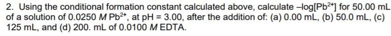 2. Using the conditional formation constant calculated above, calculate -log[Pb] for 50.00 mL
of a solution of 0.0250 M Pb2*, at pH = 3.00, after the addition of: (a) 0.00 mL, (b) 50.0 mL, (c)
125 mL, and (d) 200. mL of 0.0100 M EDTA.
