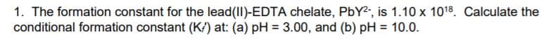 1. The formation constant for the lead(II)-EDTA chelate, PbY2, is 1.10 x 1018. Calculate the
conditional formation constant (K/) at: (a) pH = 3.00, and (b) pH = 10.0.
%3D
%3D
