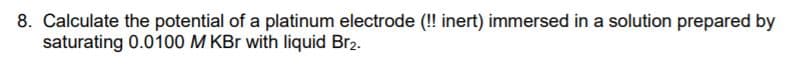 8. Calculate the potential of a platinum electrode (! inert) immersed in a solution prepared by
saturating 0.0100 M KBr with liquid Br2.
