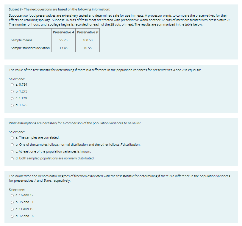 Subset 8- The next questions are based on the following information:
Suppose two food preservatives are extensively tested and determined safe for use in meats. A processor wants to compare the preservatives for their
effects on retarding spoilage. Suppose 16 cuts of fresh meat are treated with preservative A and another 12 cuts of meat are treated with preservative B.
The number of hours until spoilage begins is recorded for each of the 28 cuts of meat. The results are summarized in the table below.
Preservative A
Preservative B
95.25
100.50
13.45
Sample means
Sample standard deviation
The value of the test statistic for determining if there is a difference in the population variances for preservatives A and B is equal to:
Select one:
O a. 0.784
O b. 1.275
O c. 1.129
d. 1.625
What assumptions are necessary for a comparison of the population variances to be valid?
Select one:
a. The samples are correlated.
10.55
b. One of the samples follows normal distribution and the other follows F distribution.
c. At least one of the population variances is known.
d. Both sampled populations are normally distributed.
The numerator and denominator degrees of freedom associated with the test statistic for determining if there is a difference in the population variances
for preservatives A and B are, respectively:
Select one:
a. 16 and 12
b. 15 and 11
O c. 11 and 15
O d. 12 and 16