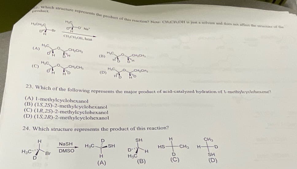 product.
2. Which structure represents the product of this reaction? Note: CH₂CH₂OH is just a solvent and does not affect the structure of the
H₂CH₂C
(C)
(A)
H3C
D Br
H
D
H₂C,
DH
H₂C
H
D
H
Br
O
LO
H₂C
DO Na
H
CH₂CH₂OH, heat
CH₂CH3
H
CH₂CH₂
(B)
NaSH
DMSO
(D)
23. Which of the following represents the major product of acid-catalyzed hydration of 1-methylcyclohexene?
(A) 1-methylcyclohexanol
(B) (15,25)-2-methylcyclohexanol
(C) (IR, 2S)-2-methylcyclohexanol
(D) (15,2R)-2-methylcyclohexanol
24. Which structure represents the product of this reaction?
SH
D
H₂C.
H₂C,
H
(A)
H3C SH
LO,
CH₂CH3
CH₂CH₂
D'
H3C
H
(B)
HS
H
-CH3
D
(C)
H
CH3
D
SH
(D)