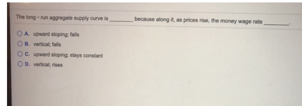 The long-run aggregate supply curve is
OA. upward sloping; falls
B. vertical; falls
C. upward sloping; stays constant
D. vertical; rises
because along it, as prices rise, the money wage rate