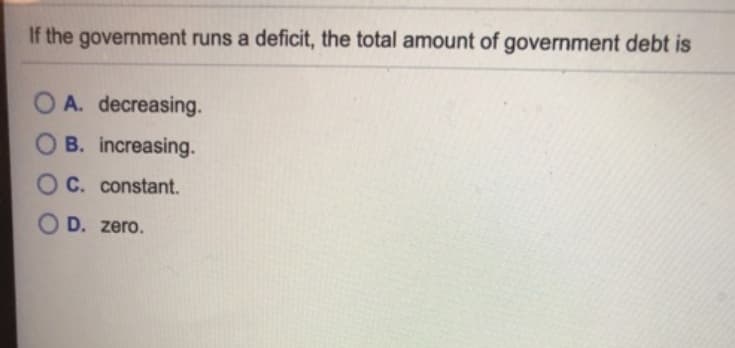 If the government runs a deficit, the total amount of government debt is
OA. decreasing.
B. increasing.
OC. constant.
OD. zero.