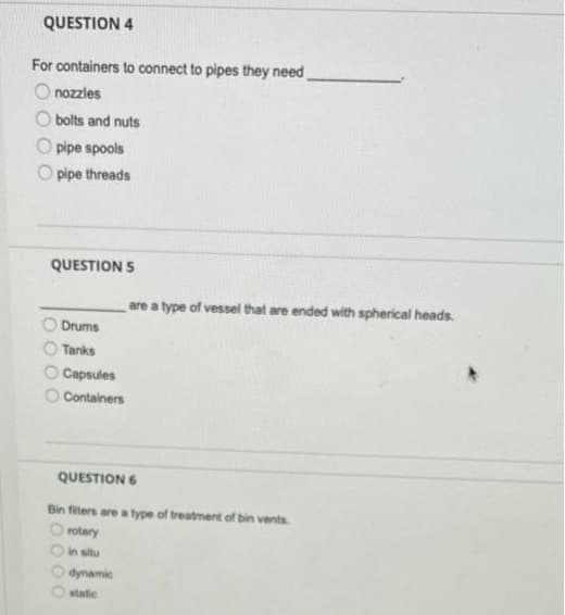 QUESTION 4
For containers to connect to pipes they need
O nozzles
O bolts and nuts
O pipe spools
O pipe threads
QUESTION 5
are a type of vessel that are ended with spherical heads.
Drums
O Tanks
Capsules
O Containers
QUESTION 6
Bin filters are a type of treatment of bin vents
rotary
in situ
dynamic
static
