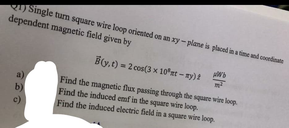 RT) Single turn square wire loop oriented on an xy-plane is placed in a time and coordinate
dependent magnetic field given by
B(y, t) = 2 cos(3 x 10°rt – Ty) 2
µWb
%3D
m2
a)
b)
Find the magnetic flux passing through the square wire loop.
Find the induced emf in the square wire loop.
c)
Find the induced electric field in a square wire loop.
