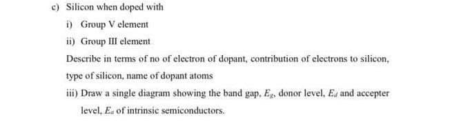 c) Silicon when doped with
i) Group V element
ii) Group III element
Describe in terms of no of electron of dopant, contribution of electrons to silicon,
type of silicon, name of dopant atoms
iii) Draw a single diagram showing the band gap, Eg, donor level, Es and accepter
level, Ea of intrinsic semiconductors.
