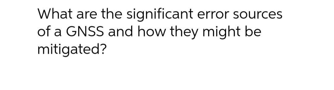 What are the significant error sources
of a GNSS and how they might be
mitigated?
