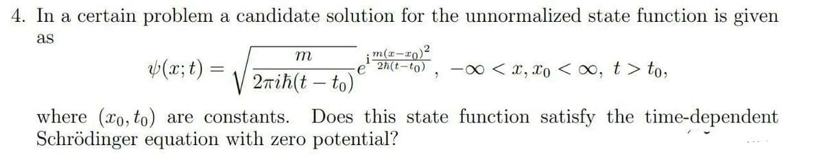 4. In a certain problem a candidate solution for the unnormalized state function
given
as
m(r-ro)2
e 2h(t-to)
m
V(x;t) =
-00 < x, xo < 0, t > to,
2nih(t – to)
Does this state function satisfy the time-dependent
where (xo, to) are constants.
Schrödinger equation with zero potential?
