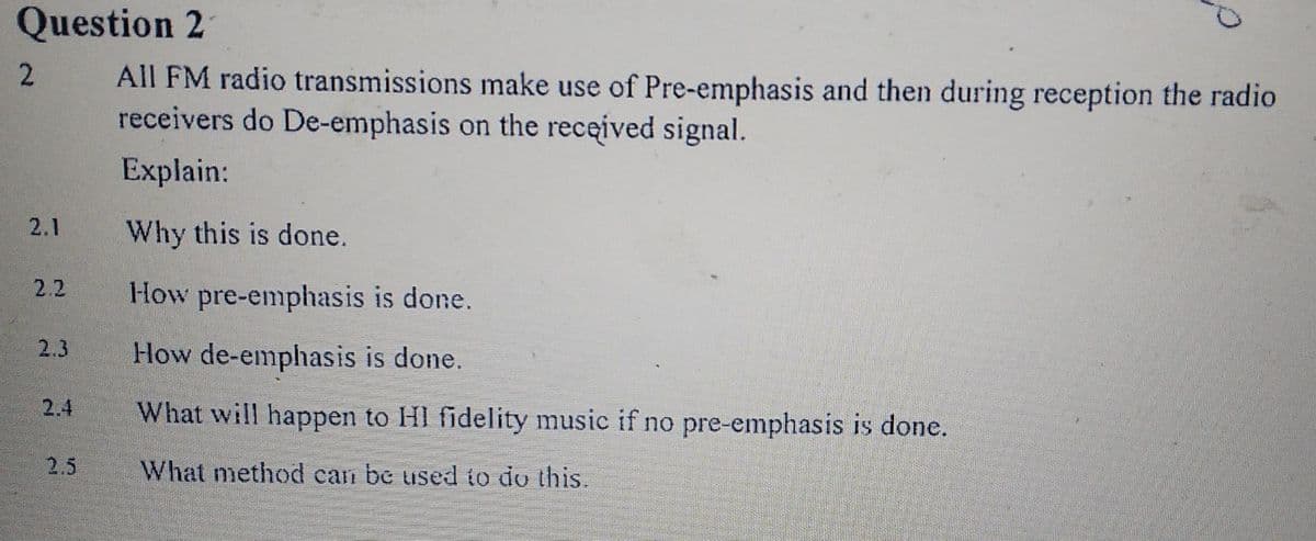 Question 2
All FM radio transmissions make use of Pre-emphasis and then during reception the radio
receivers do De-emphasis on the received signal.
Explain:
2.1
Why this is done.
2.2
How pre-emphasis is done.
2.3
How de-emphasis is done.
2.4
What will happen to HI fidelity music if no pre-emphasis is done.
2.5
What method can be used to do this.
