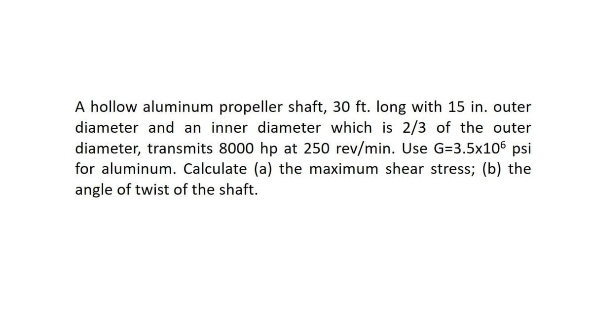 A hollow aluminum propeller shaft, 30 ft. long with 15 in. outer
diameter and an inner diameter which is 2/3 of the outer
diameter, transmits 8000 hp at 250 rev/min. Use G=3.5x106 psi
for aluminum. Calculate (a) the maximum shear stress; (b) the
angle of twist of the shaft.
