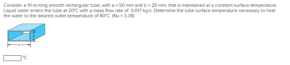 Consider a 10-m-long smooth rectangular tube, with a = 50 mm and b = 25 mm, that is maintained at a constant surface temperature.
Liquid water enters the tube at 20°C with a mass flow rate of 0.017 kg/s. Determine the tube surface temperature necessary to heat
the water to the desired outlet temperature of 80°C. (Nu = 3.39)
°C