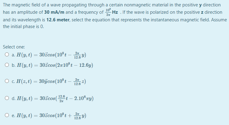 The magnetic field of a wave propagating through a certain nonmagnetic material in the positive y direction
has an amplitude of 30 mA/m and a frequency of Hz . If the wave is polarized on the positive z direction
2
and its wavelength is 12.6 meter, select the equation that represents the instantaneous magnetic field. Assume
the initial phase is 0.
Select one:
O a. H(y, t) = 30žcos(10°t – y)
12.6
О Б. Н(у, t) — 30£cos (2т10%t — 12.6у)
O c. H(z, t) = 30jcos(10®t – 2)
12.6
O d. H(y, t) = 30žcos(t – 2.10 TY)
12.6
O e. H(y, t) = 30žcos(10°t + y)
12.6
