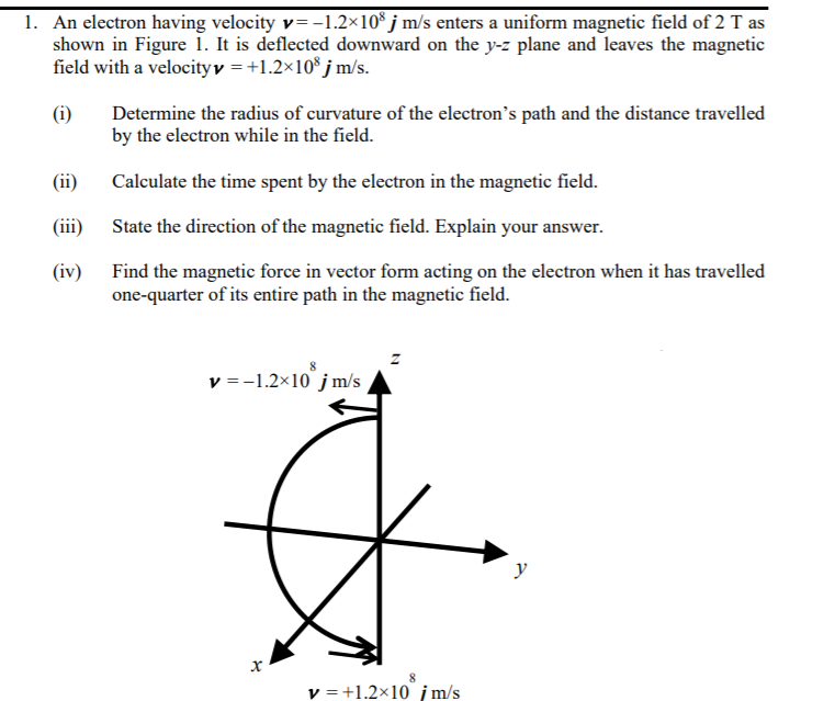 1. An electron having velocity v= -1.2×10* j m/s enters a uniform magnetic field of 2 T as
shown in Figure 1. It is deflected downward on the y-z plane and leaves the magnetic
field with a velocityv = +1.2×10* j m/s.
(i)
Determine the radius of curvature of the electron's path and the distance travelled
by the electron while in the field.
(ii)
Calculate the time spent by the electron in the magnetic field.
(ii)
State the direction of the magnetic field. Explain your answer.
(iv) Find the magnetic force in vector form acting on the electron when it has travelled
one-quarter of its entire path in the magnetic field.
v =-1.2×10 jm/s
y
v = +1.2×10 į m/s
