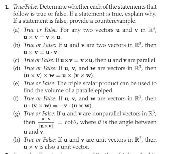 1. True/False:Determine whether each of the statements that
follow is true or false. If a statement is true, explain why.
If a statement is false, provide a counterexample.
(a) True or False: For any two vectors u and v in R³,
u x v = v x u.
(b) True or False: If u and v are two vectors in R3, then
u x v=u· v.
(c) True or False: If u xv = vxu, then u and v are parallel.
(d) True or False: If u, v, and w are vectors in R³, then
(u x v) x w = u x (v x w).
(e) True or False: The triple scalar product can be used to
find the volume of a parallelepiped.
(f) True or False: If u, v, and w are vectors in R³, then
u · (v x w) = -v · (u x w).
(g) True or False: If u and v are nonparallel vectors in R³,
u. v
= cot 0, where 0 is the angle between
then
||ux ||
u and v.
(h) True or False: If u and v are unit vectors in R³, then
u x v is also a unit vector.
