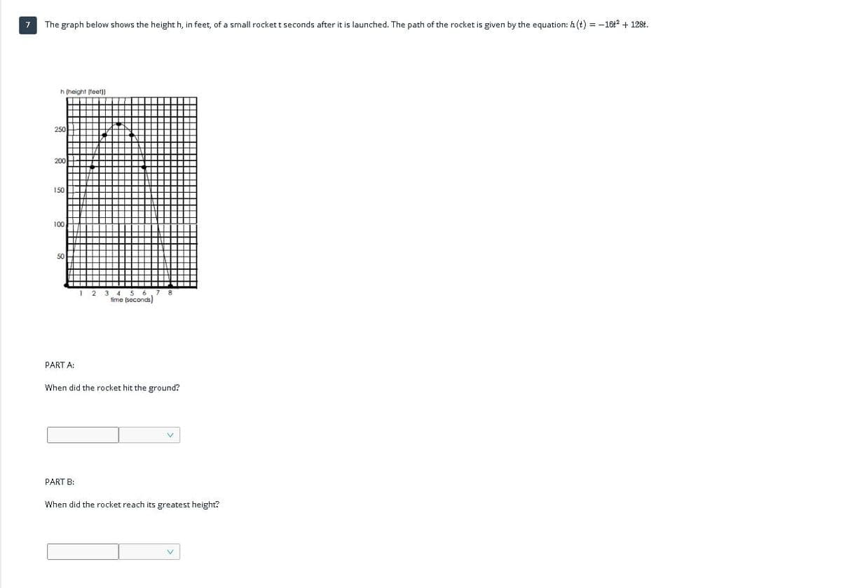 The graph below shows the height h, in feet, of a small rocket t seconds after it is launched. The path of the rocket is given by the equation: h (t) = -16t + 128t.
h (height (teet))
250
200
150
00
50
time (seconds)
PART A:
When did the rocket hit the ground?
PART B:
When did the rocket reach its greatest height?

