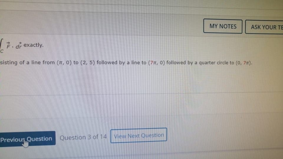 MY NOTES
ASK YOUR TE
7. dr exactly.
sisting of a line from (T, 0) to (2, 5) followed by a line to (77, 0) followed by a quarter circle to (0, 7n).
View Next Question
Previous Question Question 3 of 14
