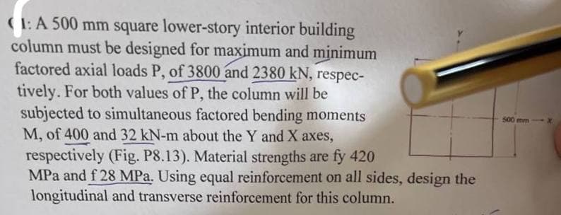 (1:A 500 mm square lower-story interior building
column must be designed for maximum and minimum
factored axial loads P, of 3800 and 2380 kN, respec-
tively. For both values of P, the column will be
subjected to simultaneous factored bending moments
M, of 400 and 32 kN-m about the Y and X axes,
respectively (Fig. P8.13). Material strengths are fy 420
MPa and f 28 MPa. Using equal reinforcement on all sides, design the
longitudinal and transverse reinforcement for this column.
500 mm