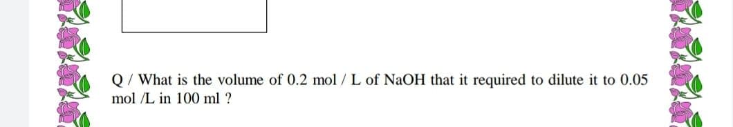 Q/ What is the volume of 0.2 mol / L of NaOH that it required to dilute it to 0.05
mol /L in 100 ml ?
