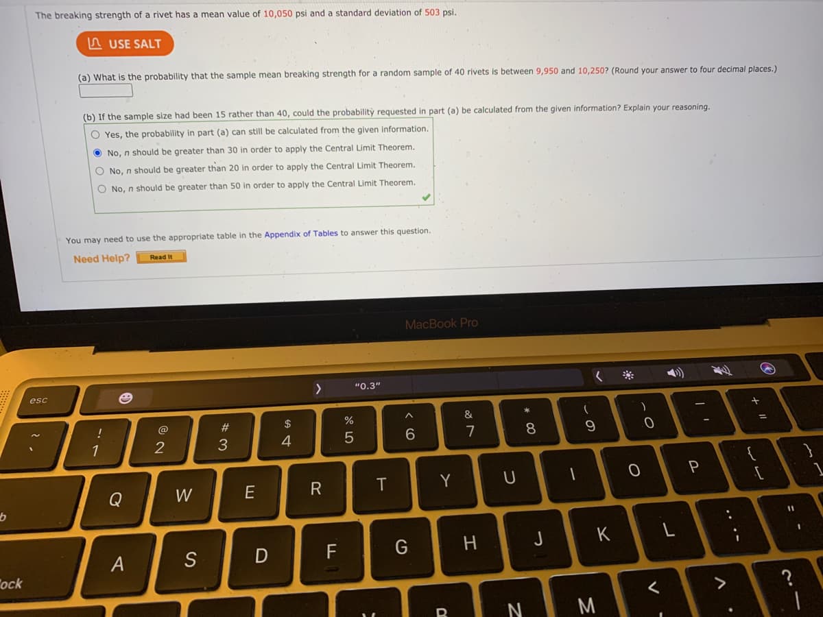 The breaking strength of a rivet has a mean value of 10,050 psi and a standard deviation of 503 psi.
A USE SALT
(a) What is the probability that the sample mean breaking strength for a random sample of 40 rivets is between 9,950 and 10,250? (Round your answer to four decimal places.)
(b) If the sample size had been 15 rather than 40, could the probability reguested in part (a) be calculated from the given information? Explain your reasoning.
O Yes, the probability in part (a) can still be calculated from the given information.
O No, n should be greater than 30 in order to apply the Central Limit Theorem.
O No, n should be greater than 20 in order to apply the Central Limit Theorem.
O No, n should be greater than 50 in order to apply the Central Limit Theorem.
You may need to use the appropriate table in the Appendix of Tables to answer this question.
Need Help?
Read It
MacBook Pro
へ
"0.3"
く
esc
!
@
#
$
%
&
1
2
3
4
7
8
W
E
R
T
Y
11
S
F
H.
っ
K
A
ock
く
M
つ
こ
