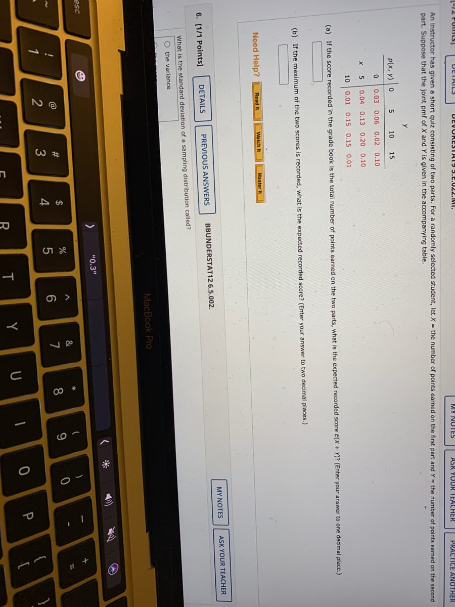 人
oー
+
(-12 PUILS]
DETAILS
DEVORESTAT9 5.E.022.MI.
MY NUTES
ASK YUUR IEACHER
PRACTICE ANOTHER
An instructor has given a short quiz consisting of two parts. For a randomly selected student, let X = the number of points earned on the first part and Y = the number of points earned on the second
part. Suppose that the joint pmf of X and Y is given in the accompanying table.
P(x, y) 0
10
15
0.03 0.060.02 0.10
0.04 0.13.0.20 0.10
10
0.01 0.15 0.15 0.01
(a) If the score recorded in the grade book is the total number of points earned on the two parts, what is the expected recorded score E(X + Y)? (Enter your answer to one decimal place.)
(b) If the maximum of the two scores is recorded, what is the expected recorded score? (Enter your answer to two decimal places.)
Need Help?
Watch It
Read It
Master It
MY NOTES
ASK YOUR TEACHER
6. [1/1 Points]
DETAILS
PREVIOUS ANSWERS
BBUNDERSTAT12 6.5.002.
What is the standard deviation of a sampling distribution called?
O the variance
MacBook Pro
へ
"0.3"
esc
#3
$
%
&
%3D
@
6
7
8
9
4
5
1
R
T
