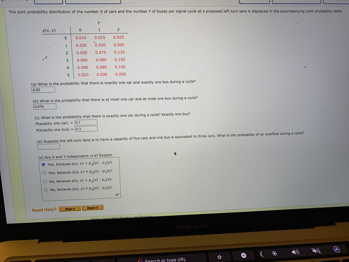 The joint probability distribution of the number X of cars and the number Y of buses per signal cycle at a proposed left-turn lane is displayed in the accompanying joint probability table.
y
p(x, y)
1
2
0.010
0.015
0.025
1
0.020
0.030
0.050
2
0.050
0.075
0.125
0.060
0.090
0.150
4
0.040
0.060
0.100
5
0.020
0.030
0.050
(a) What is the probability that there is exactly one car and exactly one bus during a cycle?
0.03
(b) What is the probability that there is at most one car and at most one bus during a cycle?
0.075
(c) What is the probability that there is exactly one car during a cycle? Exactly one bus?
P(exactly one car) = 0.1
= 10.1
P(exactly one bus) = 0.3
(d) Suppose the left-turn lane is to have a capacity of five cars and one bus is equivalent to three cars. What is the probability of an overflow during a cycle?
(e) Are X and Y independent rv's? Explain.
O Yes, because p(x, y) = P(x) · Pyly).
O Yes, because p(x, y) + P(x) PY).
O No, because p(x, y) = Px(x) PY).
O No, because p(x, y) P(x) PY).
Watch It
Need Help?
Read It
Viewing Saved Workk Reved to Last Respanse
MacBook Pro
☆
く※
G Search or type URL
