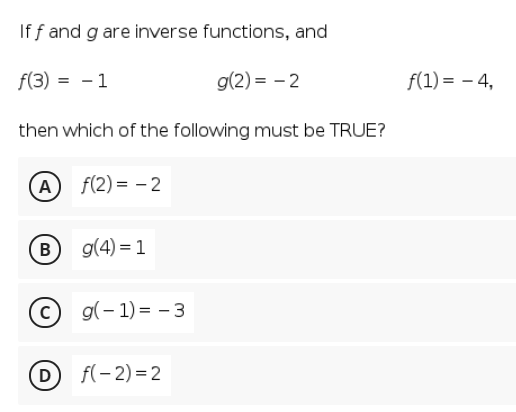 If f and g are inverse functions, and
f(3) = - 1
g(2) = - 2
f(1) = – 4,
then which of the following must be TRUE?
A f(2)= – 2
g(4) = 1
c) g(- 1) = - 3
D
f(- 2) =2
B.
