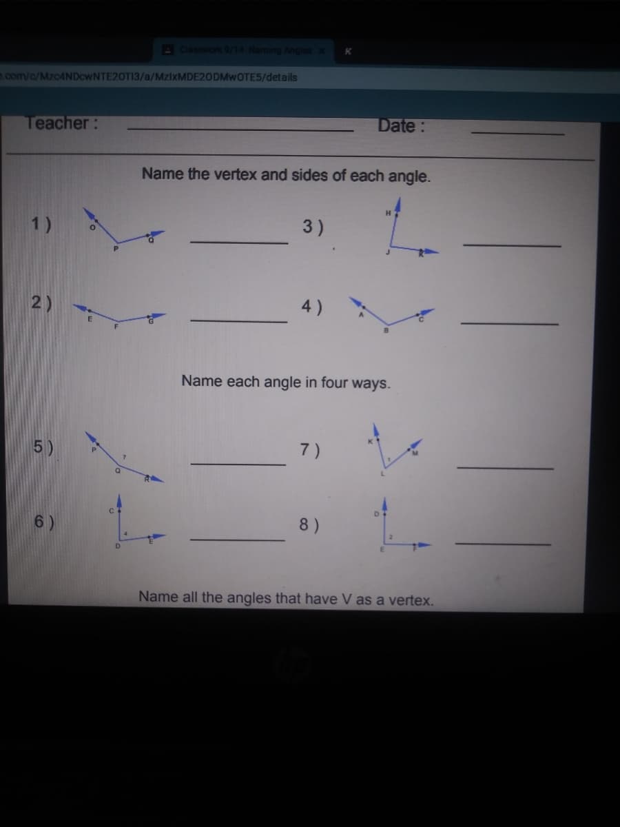 A Cassworl 9/14-Naming Angles x
.com/c/MzcANDcwNTE20TI3/a/MZIXMDE20DMWOTE5/details
Date:
Teacher:
Name the vertex and sides of each angle.
H
1)
3)
2)
4)
Name each angle in four ways.
5)
7)
6)
8)
Name all the angles that have V as a vertex.
