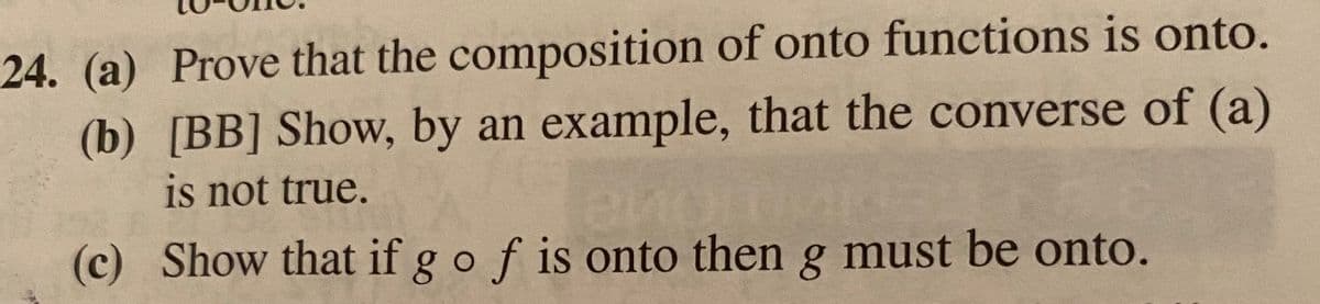 24. (a) Prove that the composition of onto functions is onto.
(b) [BB] Show, by an example, that the converse of (a)
is not true.
(c) Show that if g o f is onto then g must be onto.
