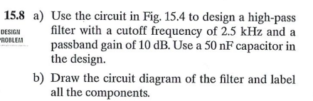 15.8 a) Use the circuit in Fig. 15.4 to design a high-pass
filter with a cutoff frequency of 2.5 kHz and a
passband gain of 10 dB. Use a 50 nF capacitor in
the design.
DESIGN
"ROBLEM
b) Draw the circuit diagram of the filter and label
all the components.
