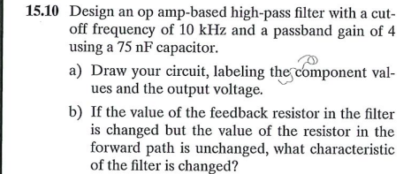 15.10 Design an op amp-based high-pass filter with a cut-
off frequency of 10 kHz and a passband gain of 4
using a 75 nF capacitor.
a) Draw your circuit, labeling the component val-
ues and the output voltage.
b) If the value of the feedback resistor in the filter
is changed but the value of the resistor in the
forward path is unchanged, what characteristic
of the filter is changed?
