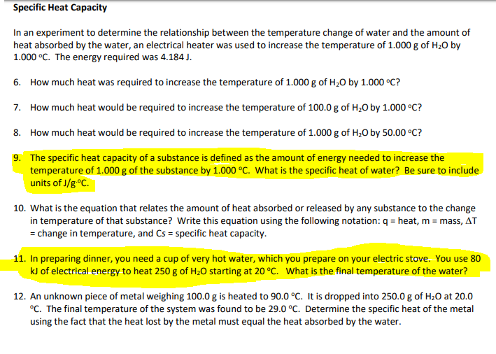 Specific Heat Capacity
In an experiment to determine the relationship between the temperature change of water and the amount of
heat absorbed by the water, an electrical heater was used to increase the temperature of 1.000 g of H20 by
1.000 °C. The energy required was 4.184 J.
6. How much heat was required to increase the temperature of 1.000 g of H,0 by 1.000 °C?
7. How much heat would be required to increase the temperature of 100.0 g of H;O by 1.000 °C?
8. How much heat would be required to increase the temperature of 1.000 g of H,O by 50.00 °C?
9. The specific heat capacity of a substance is defined as the amount of energy needed to increase the
temperature of 1.000 g of the substance by 1.000 °C. What is the specific heat of water? Be sure to include
units of J/g°C.
10. What is the equation that relates the amount of heat absorbed or released by any substance to the change
in temperature of that substance? Write this equation using the following notation: q = heat, m = mass, AT
= change in temperature, and Cs = specific heat capacity.
11. In preparing dinner, you need a cup of very hot water, which you prepare on your electric stove. You use 80
kJ of electrical energy to heat 250 g of H2O starting at 20 °C. What is the final temperature of the water?
12. An unknown piece of metal weighing 100.0 g is heated to 90.0 °C. It is dropped into 250.0 g of H20 at 20.0
°C. The final temperature of the system was found to be 29.0 °C. Determine the specific heat of the metal
using the fact that the heat lost by the metal must equal the heat absorbed by the water.
