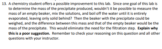 13. A chemistry student offers a possible improvement to this lab. Since one goal of this lab is
to determine the mass of the precipitate produced, wouldn't it be possible to measure the
mass of an empty beaker, mix the solutions, and boil off the water until it is entirely
evaporated, leaving only solid behind? Then the beaker with the precipitate could be
weighed, and the difference between this mass and that of the empty beaker would be the
mass of the precipitate. This would eliminate the need for the filtration step. Explain why
this is a poor suggestion. Remember to check your reasoning on this question and all other
questions with your instructor.
