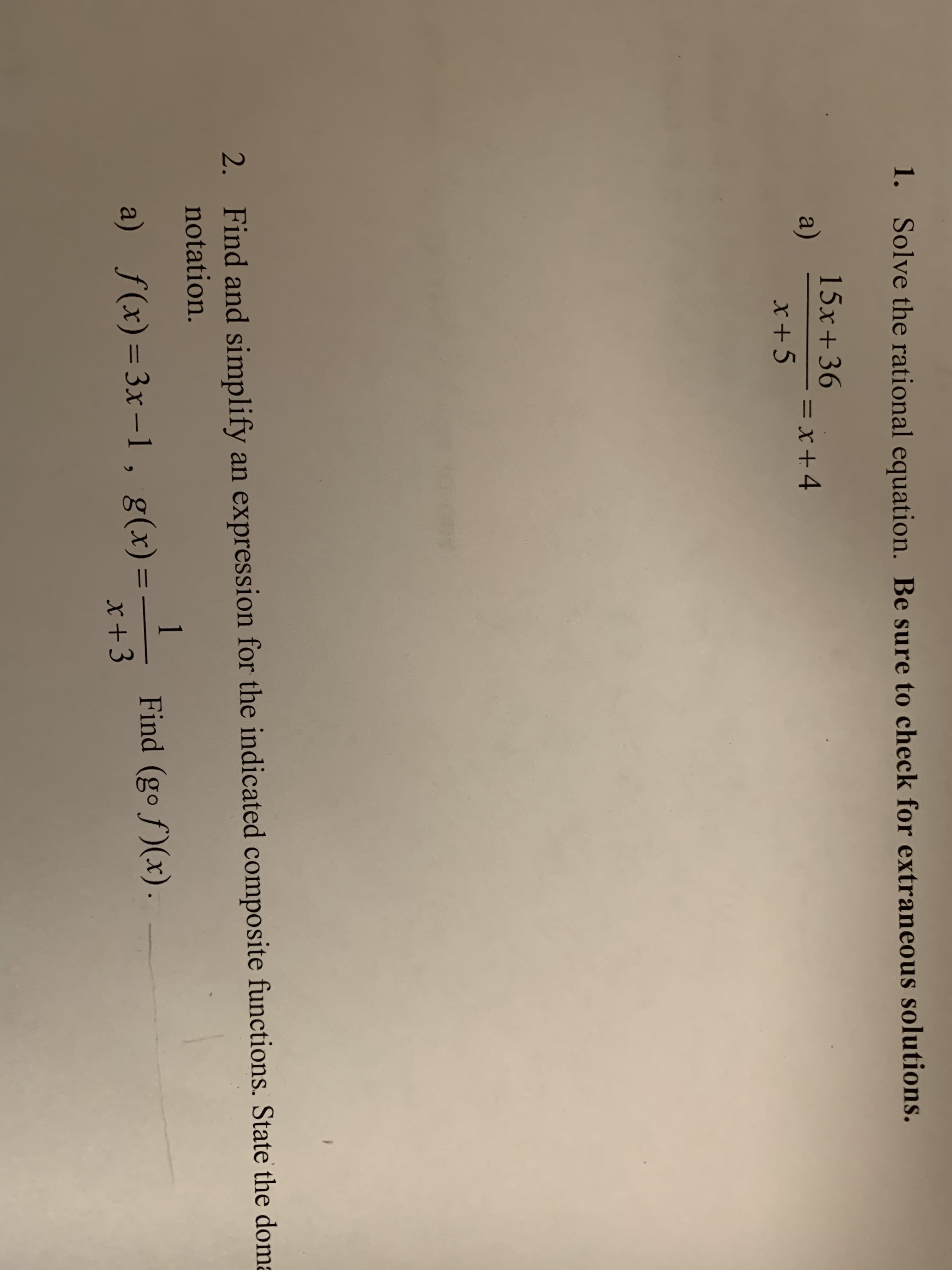 1.
Solve the rational equation. Be sure to check for extraneous solutions.
15x +36
x+5
a)
=x+4
2. Find and simplify an expression for the indicated composite functions. State the dom
notation.
g(x)--
x +3
Find (gof)(x).
f(x)-3x-l,
a)
